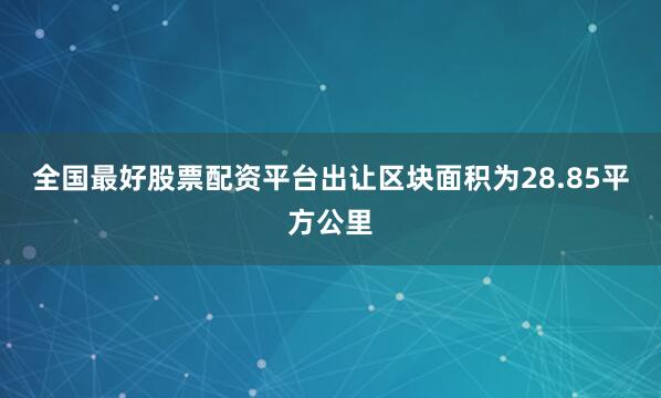 全国最好股票配资平台出让区块面积为28.85平方公里