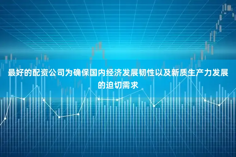 最好的配资公司为确保国内经济发展韧性以及新质生产力发展的迫切需求