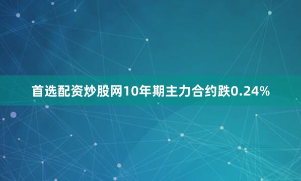 首选配资炒股网10年期主力合约跌0.24%